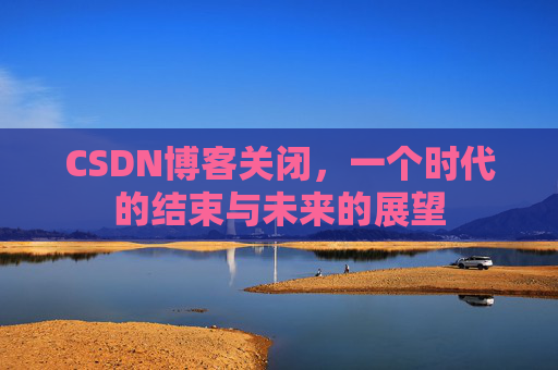 CSDN博客关闭，一个时代的结束与未来的展望